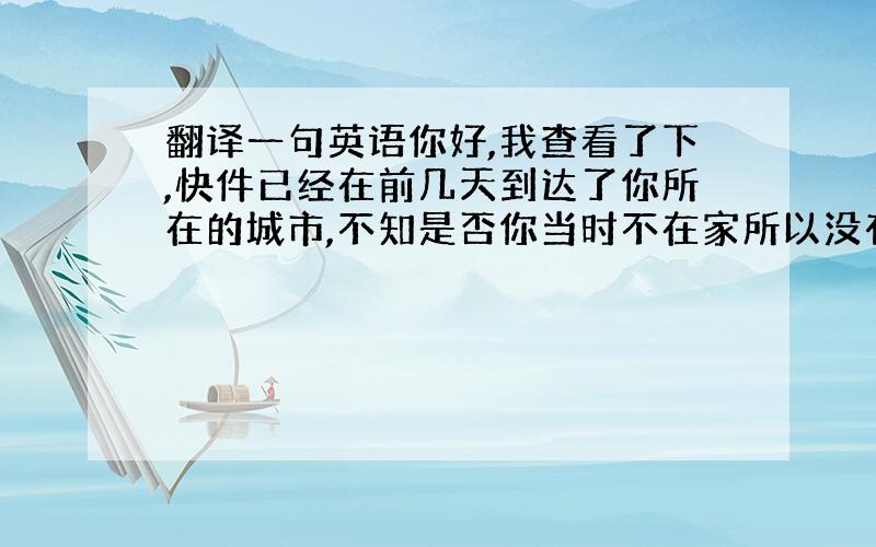 翻译一句英语你好,我查看了下,快件已经在前几天到达了你所在的城市,不知是否你当时不在家所以没有投递成功,麻烦你联系下当地