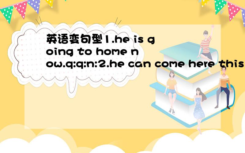 英语变句型1.he is going to home now.q:q:n:2.he can come here this