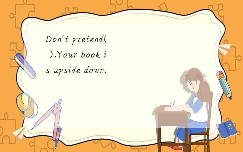 Don't pretend( ).Your book is upside down.