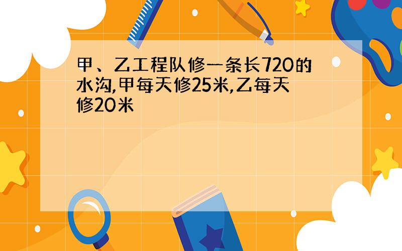 甲、乙工程队修一条长720的水沟,甲每天修25米,乙每天修20米