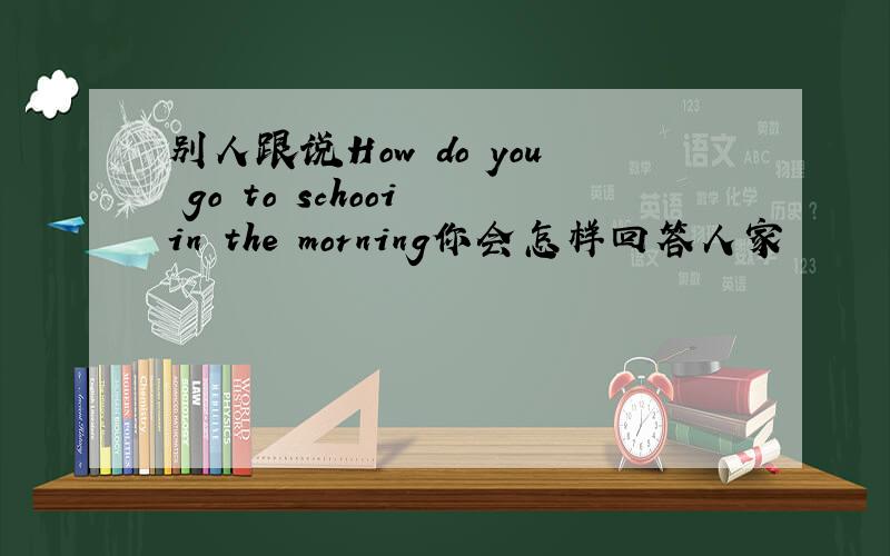 别人跟说How do you go to schooi in the morning你会怎样回答人家