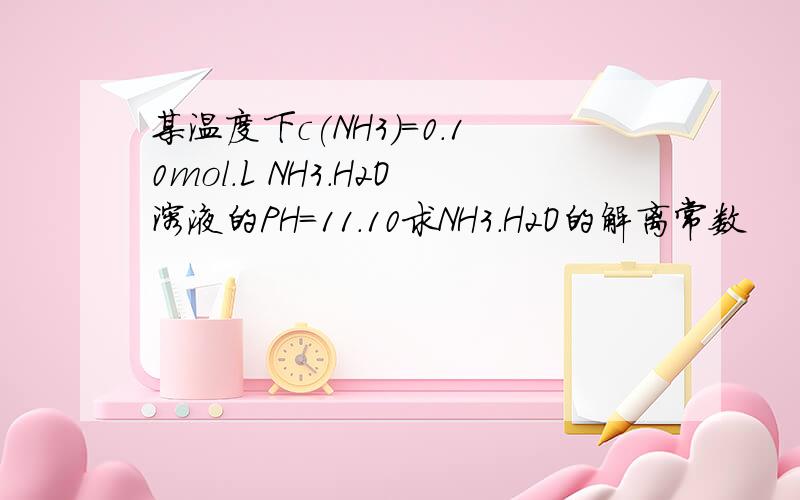 某温度下c(NH3)=0.10mol.L NH3.H2O溶液的PH=11.10求NH3.H2O的解离常数