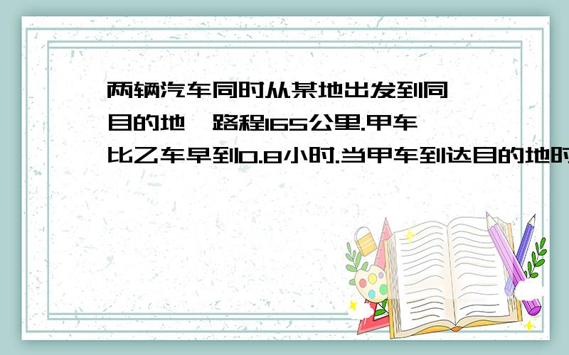 两辆汽车同时从某地出发到同一目的地,路程165公里.甲车比乙车早到0.8小时.当甲车到达目的地时.还有下