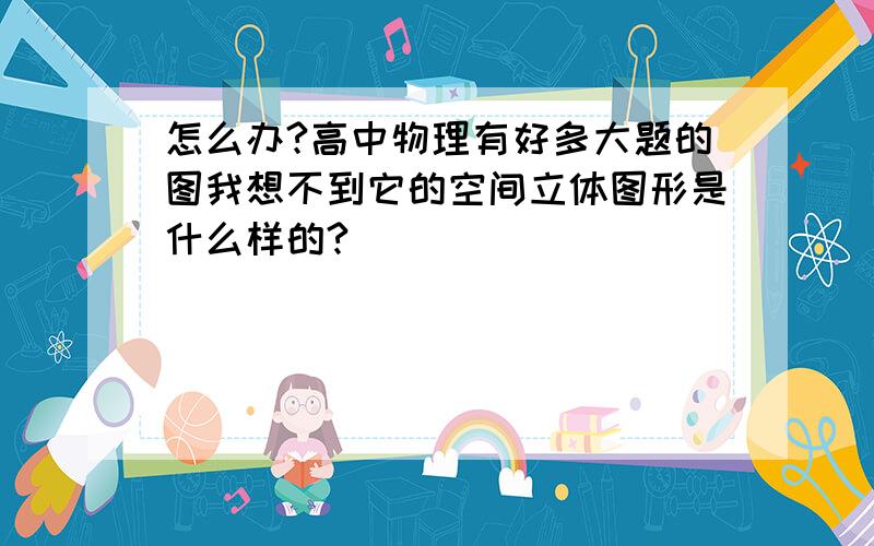 怎么办?高中物理有好多大题的图我想不到它的空间立体图形是什么样的?