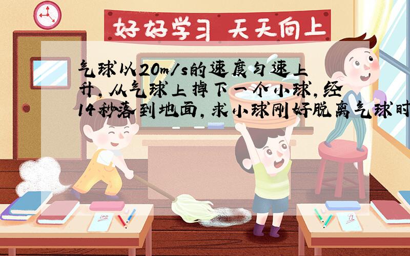 气球以20m/s的速度匀速上升,从气球上掉下一个小球,经14秒落到地面,求小球刚好脱离气球时气球距地面的高度