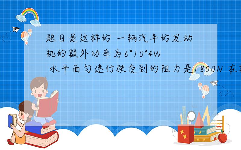 题目是这样的 一辆汽车的发动机的额外功率为6*10^4W 水平面匀速行驶受到的阻力是1800N 在额外功率下 当汽车匀速