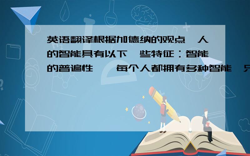 英语翻译根据加德纳的观点,人的智能具有以下一些特征：智能的普遍性──每个人都拥有多种智能,只是某些智能的发达程度和智能组