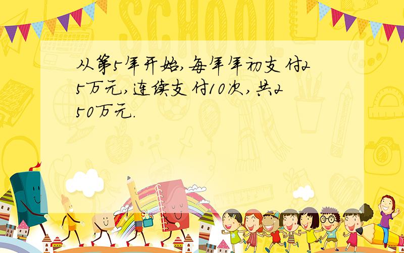 从第5年开始,每年年初支付25万元,连续支付10次,共250万元.