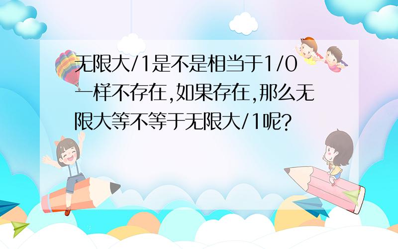 无限大/1是不是相当于1/0一样不存在,如果存在,那么无限大等不等于无限大/1呢?