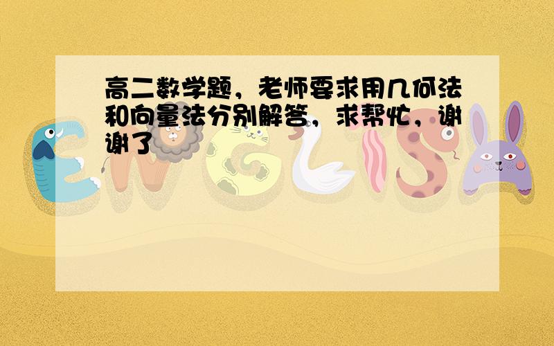 高二数学题，老师要求用几何法和向量法分别解答，求帮忙，谢谢了