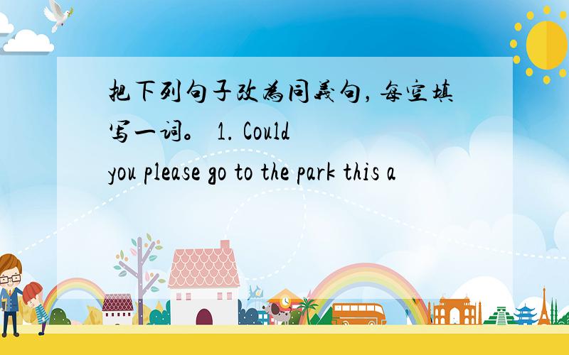 把下列句子改为同义句，每空填写一词。 1. Could you please go to the park this a