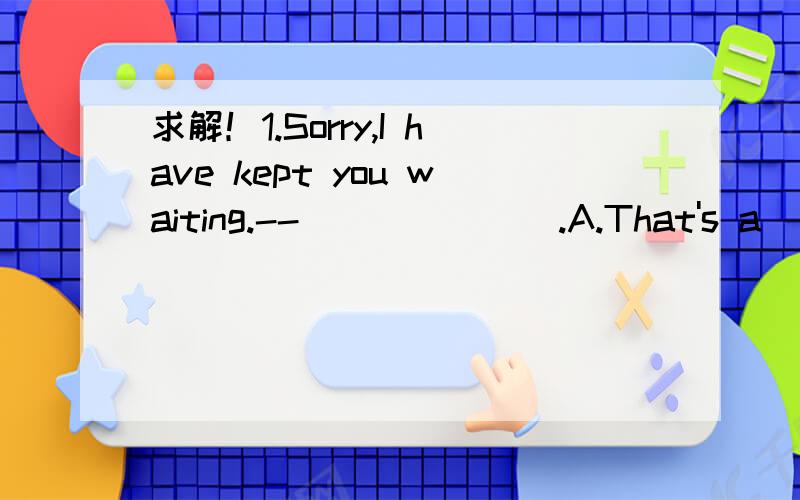 求解！1.Sorry,I have kept you waiting.--_______.A.That's a