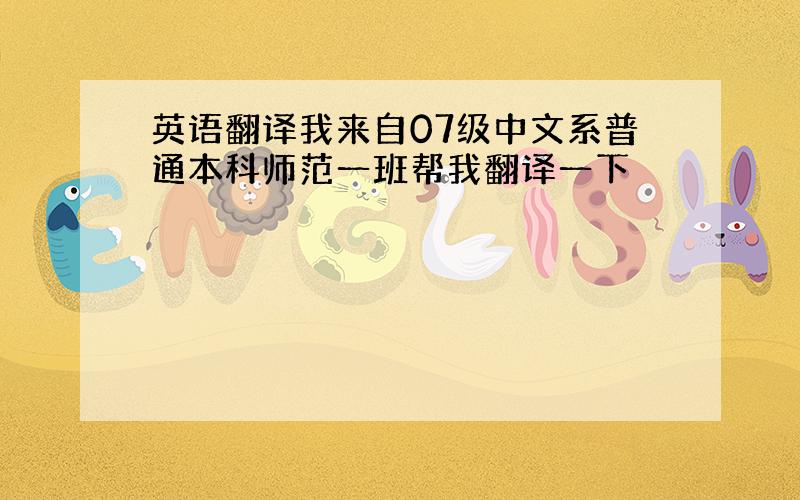 英语翻译我来自07级中文系普通本科师范一班帮我翻译一下