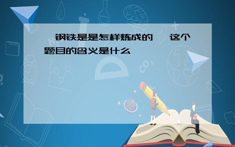 《钢铁是是怎样炼成的》 这个题目的含义是什么