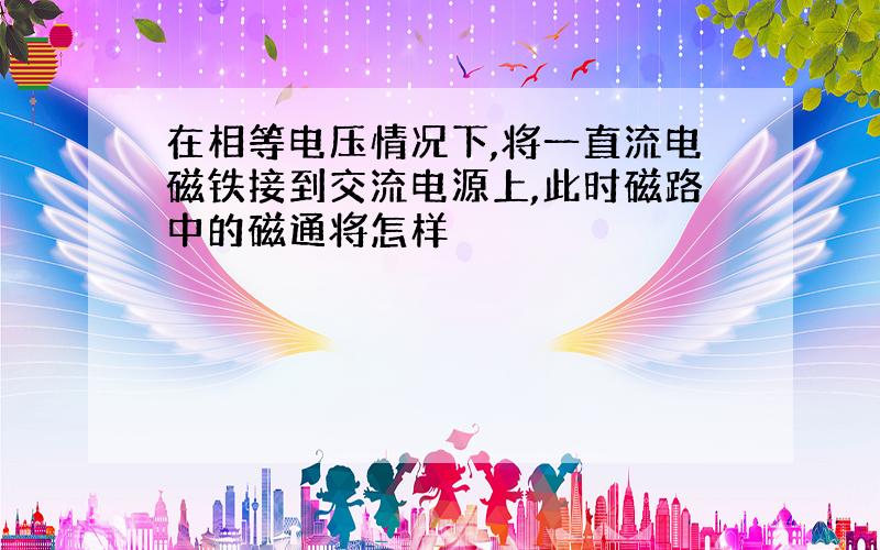 在相等电压情况下,将一直流电磁铁接到交流电源上,此时磁路中的磁通将怎样