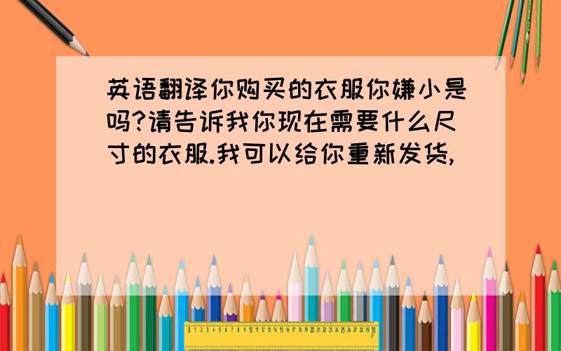 英语翻译你购买的衣服你嫌小是吗?请告诉我你现在需要什么尺寸的衣服.我可以给你重新发货,