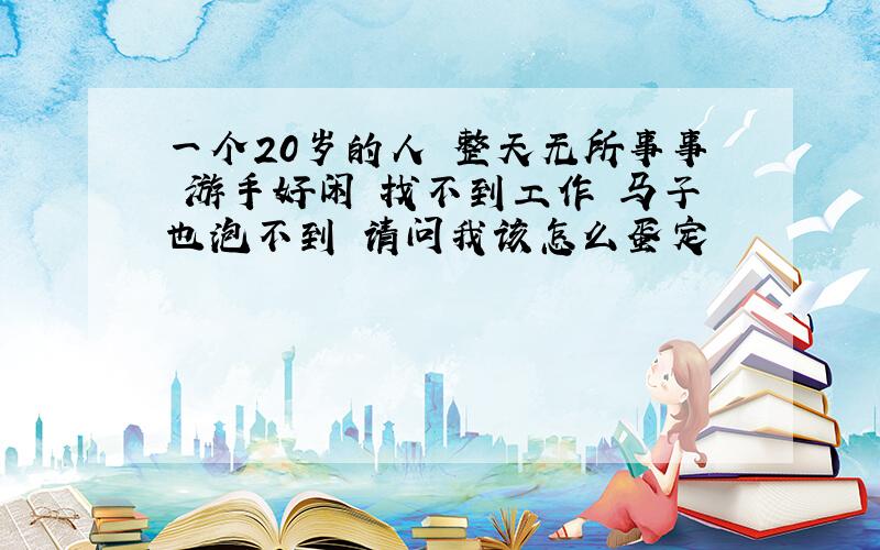 一个20岁的人 整天无所事事 游手好闲 找不到工作 马子也泡不到 请问我该怎么蛋定