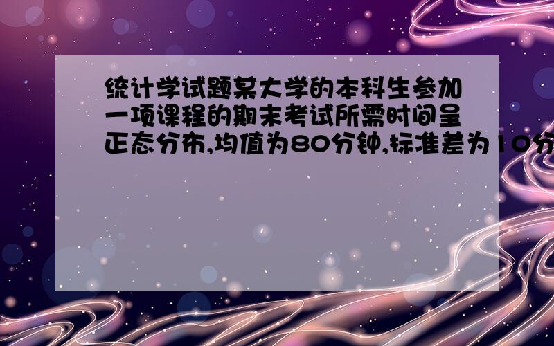 统计学试题某大学的本科生参加一项课程的期末考试所需时间呈正态分布,均值为80分钟,标准差为10分钟.查表获得z2=0.4