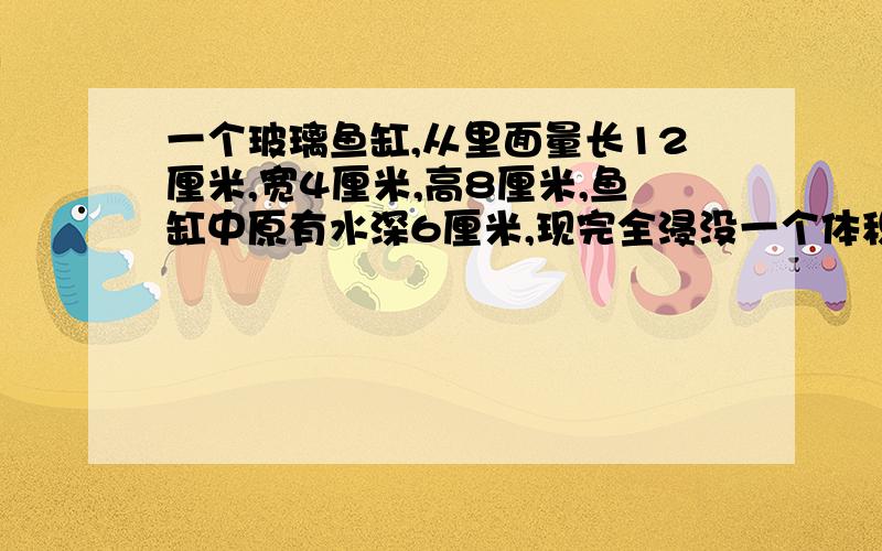 一个玻璃鱼缸,从里面量长12厘米,宽4厘米,高8厘米,鱼缸中原有水深6厘米,现完全浸没一个体积为120立方厘米的假山石,