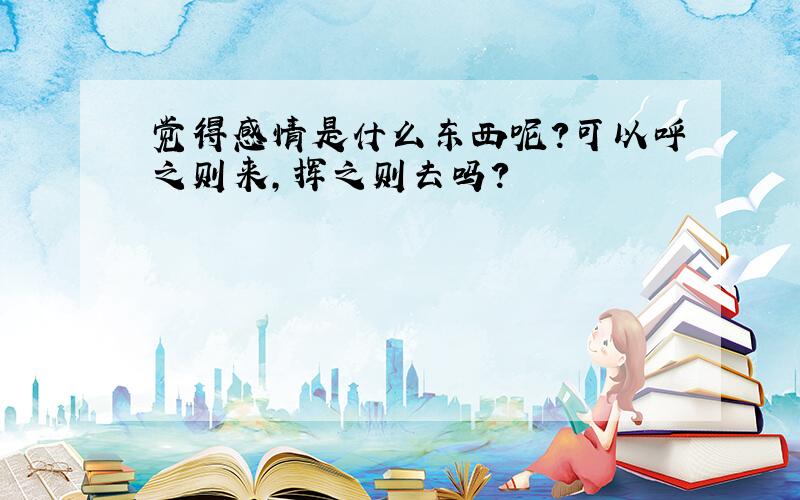 觉得感情是什么东西呢?可以呼之则来,挥之则去吗?