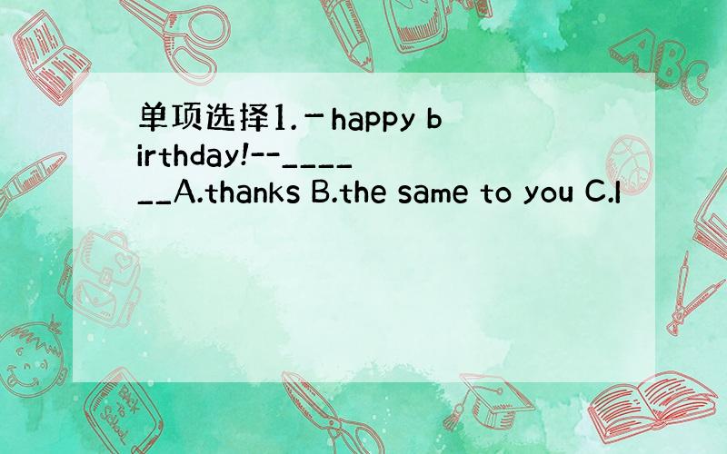 单项选择1.－happy birthday!--______A.thanks B.the same to you C.I