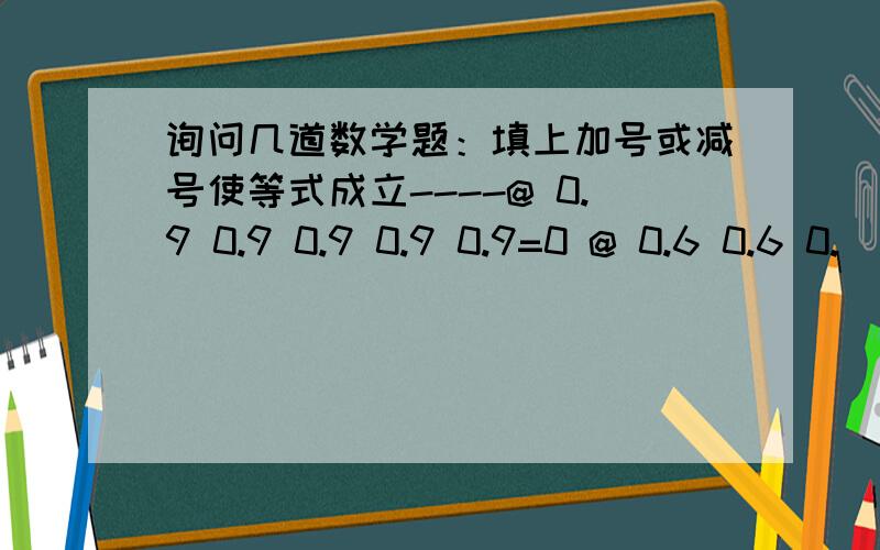 询问几道数学题：填上加号或减号使等式成立----@ 0.9 0.9 0.9 0.9 0.9=0 @ 0.6 0.6 0.