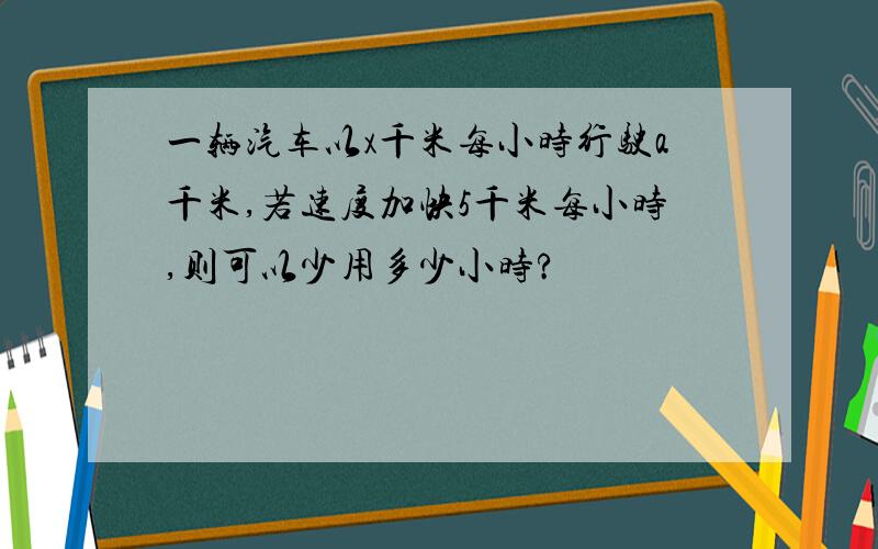 一辆汽车以x千米每小时行驶a千米,若速度加快5千米每小时,则可以少用多少小时?