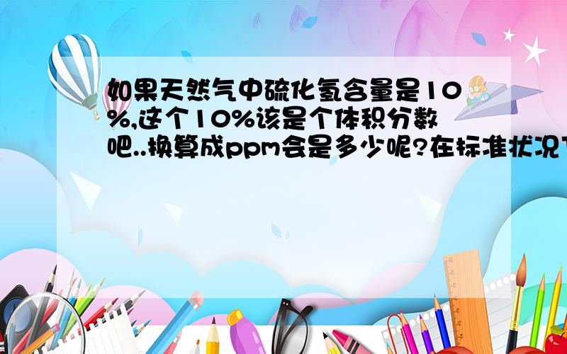 如果天然气中硫化氢含量是10%,这个10%该是个体积分数吧..换算成ppm会是多少呢?在标准状况下,1立方硫化氢质量是多