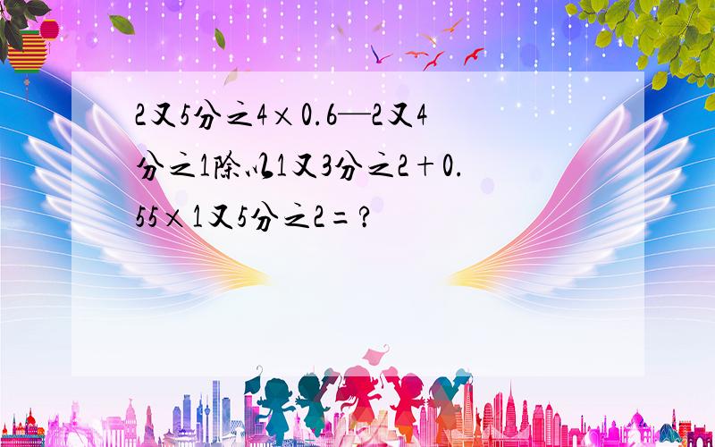 2又5分之4×0.6—2又4分之1除以1又3分之2+0.55×1又5分之2=?