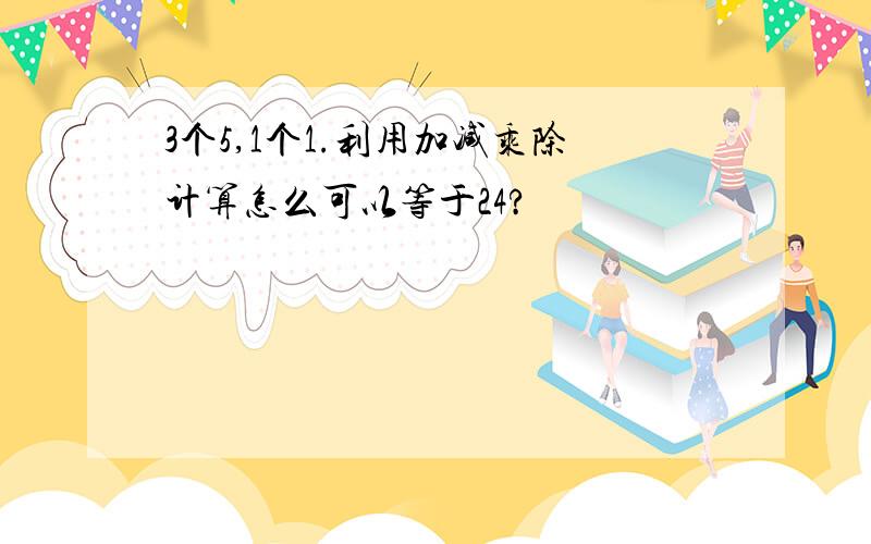 3个5,1个1.利用加减乘除计算怎么可以等于24?