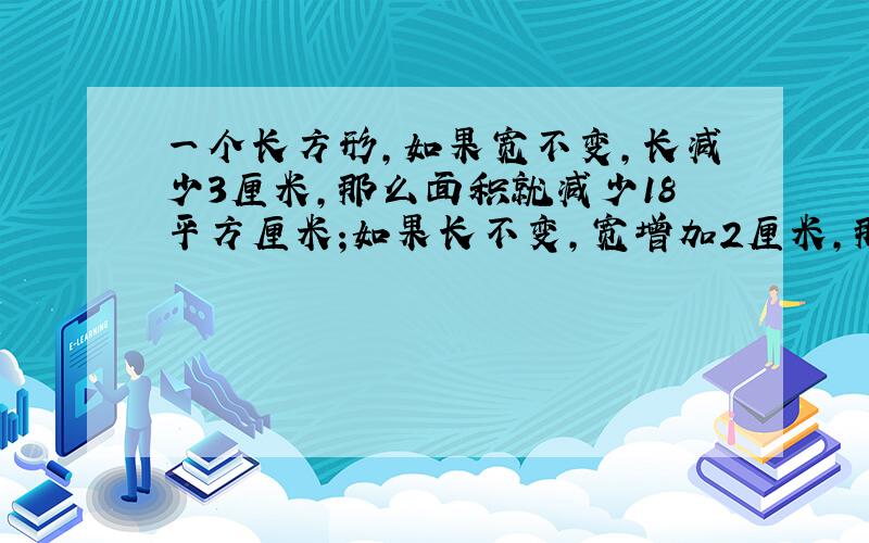 一个长方形,如果宽不变,长减少3厘米,那么面积就减少18平方厘米;如果长不变,宽增加2厘米,那么面积就增加