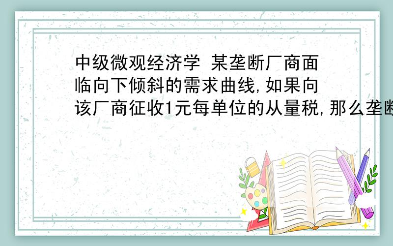 中级微观经济学 某垄断厂商面临向下倾斜的需求曲线,如果向该厂商征收1元每单位的从量税,那么垄断者一定会讲产品价格在原基础