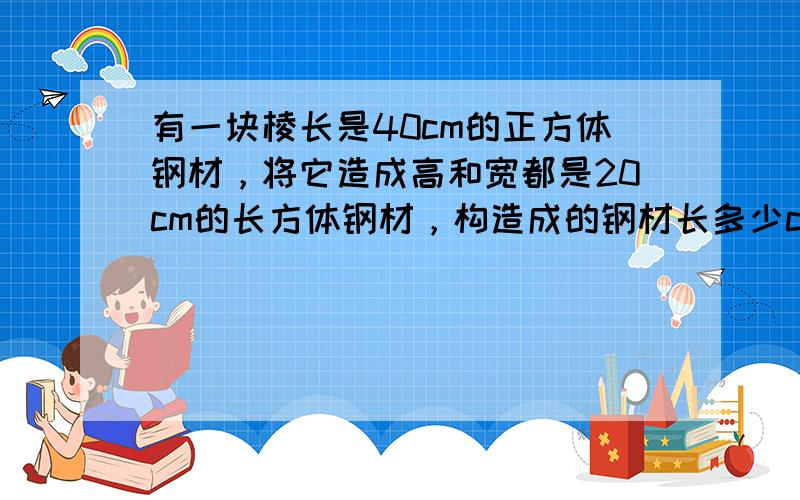 有一块棱长是40cm的正方体钢材，将它造成高和宽都是20cm的长方体钢材，构造成的钢材长多少cm？