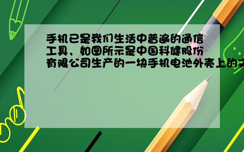 手机已是我们生活中普遍的通信工具，如图所示是中国科健股份有限公司生产的一块手机电池外壳上的文字说明，由此可知此电池的电动