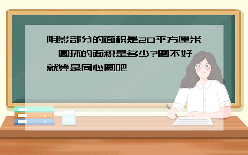 阴影部分的面积是20平方厘米,圆环的面积是多少?图不好,就算是同心圆吧