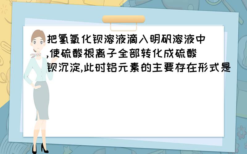 把氢氧化钡溶液滴入明矾溶液中,使硫酸根离子全部转化成硫酸钡沉淀,此时铝元素的主要存在形式是