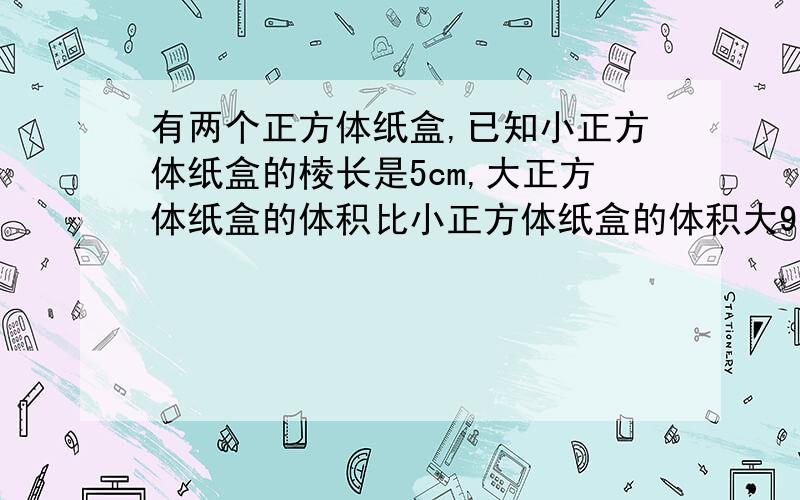 有两个正方体纸盒,已知小正方体纸盒的棱长是5cm,大正方体纸盒的体积比小正方体纸盒的体积大91cm的立方,则大正方体纸盒