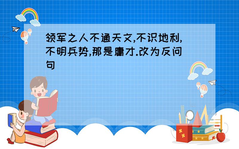 领军之人不通天文,不识地利,不明兵势,那是庸才.改为反问句