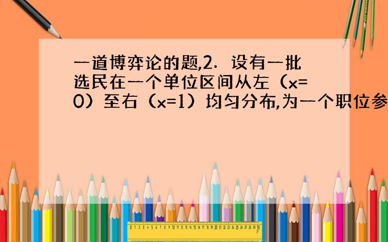 一道博弈论的题,2．设有一批选民在一个单位区间从左（x=0）至右（x=1）均匀分布,为一个职位参加竞选的每个候选人同时选