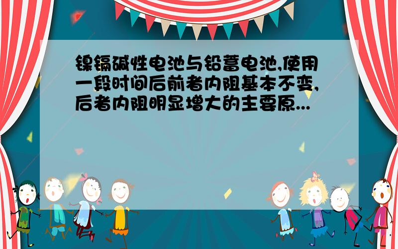 镍镉碱性电池与铅蓄电池,使用一段时间后前者内阻基本不变,后者内阻明显增大的主要原...