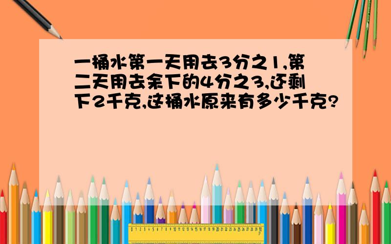 一桶水第一天用去3分之1,第二天用去余下的4分之3,还剩下2千克,这桶水原来有多少千克?