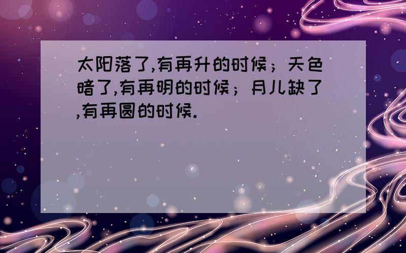 太阳落了,有再升的时候；天色暗了,有再明的时候；月儿缺了,有再圆的时候.