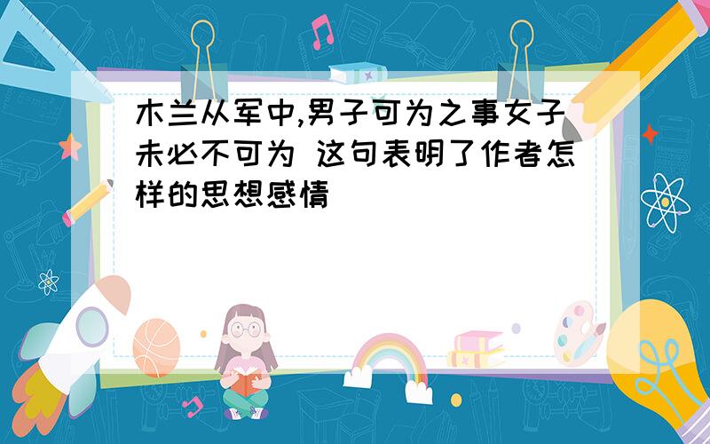 木兰从军中,男子可为之事女子未必不可为 这句表明了作者怎样的思想感情