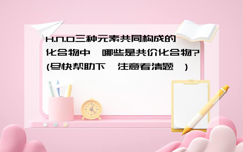 H.N.O三种元素共同构成的化合物中,哪些是共价化合物?(尽快帮助下,注意看清题,)