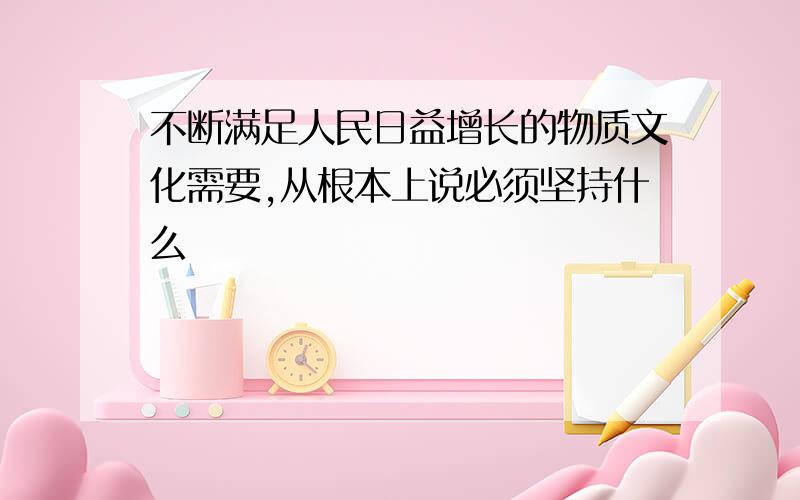 不断满足人民日益增长的物质文化需要,从根本上说必须坚持什么