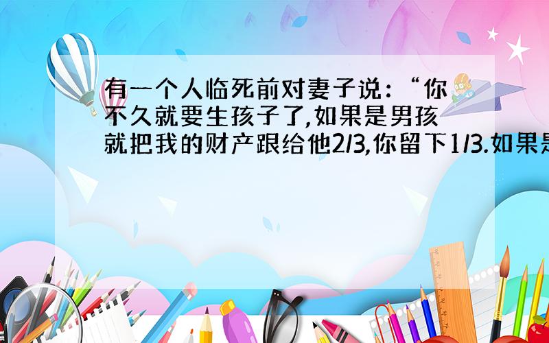 有一个人临死前对妻子说：“你不久就要生孩子了,如果是男孩就把我的财产跟给他2/3,你留下1/3.如果是女孩就分给他1/3