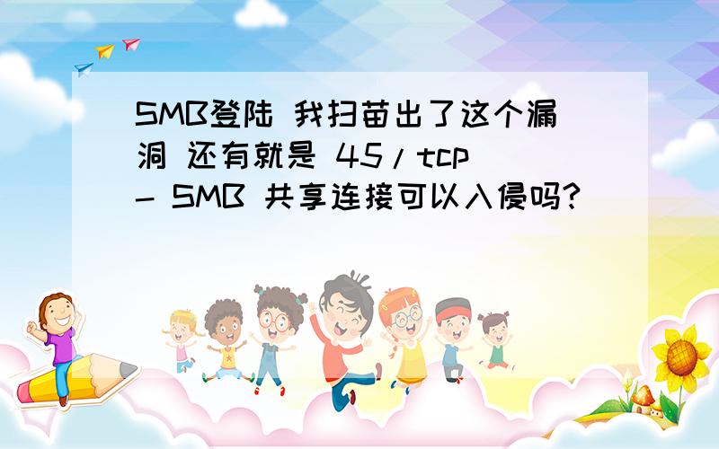 SMB登陆 我扫苗出了这个漏洞 还有就是 45/tcp - SMB 共享连接可以入侵吗?