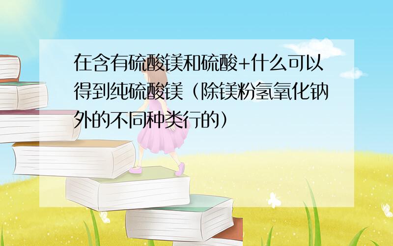 在含有硫酸镁和硫酸+什么可以得到纯硫酸镁（除镁粉氢氧化钠外的不同种类行的）