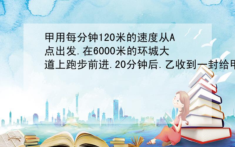 甲用每分钟120米的速度从A点出发.在6000米的环城大道上跑步前进.20分钟后.乙收到一封给甲诉急信.