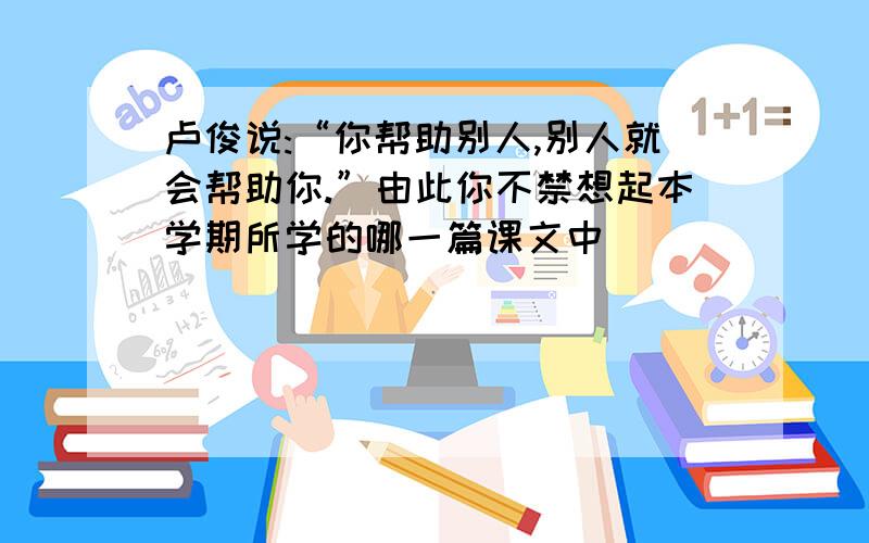 卢俊说:“你帮助别人,别人就会帮助你.”由此你不禁想起本学期所学的哪一篇课文中